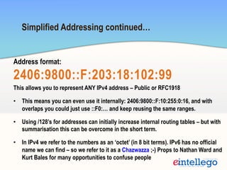 Simplified Addressing continued…
Address format:
2406:9800::F:203:18:102:99
This allows you to represent ANY IPv4 address – Public or RFC1918
•  This means you can even use it internally: 2406:9800::F:10:255:0:16, and with
overlaps you could just use ::F0:… and keep reusing the same ranges.
•  Using /128’s for addresses can initially increase internal routing tables – but with
summarisation this can be overcome in the short term.
•  In IPv4 we refer to the numbers as an ‘octet’ (in 8 bit terms). IPv6 has no official
name we can find – so we refer to it as a Chazwazza ;-) Props to Nathan Ward and
Kurt Bales for many opportunities to confuse people
 