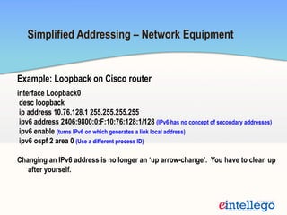 Example: Loopback on Cisco router
interface Loopback0
desc loopback
ip address 10.76.128.1 255.255.255.255
ipv6 address 2406:9800:0:F:10:76:128:1/128 (IPv6 has no concept of secondary addresses)
ipv6 enable (turns IPv6 on which generates a link local address)
ipv6 ospf 2 area 0 (Use a different process ID)
Changing an IPv6 address is no longer an ‘up arrow-change’. You have to clean up
after yourself.
Simplified Addressing – Network Equipment
 