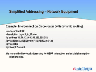 Example: Interconnect on Cisco router (with dynamic routing)
interface VlanXXX
description Layer3_to_Router
ip address 10.76.132.65 255.255.255.252
ipv6 address 2406:9800:0:F:10:76:132:65/128
ipv6 enable
ipv6 ospf 2 area 0
We rely on the link-local addressing for OSPF to function and establish neighbor
relationships.
Simplified Addressing – Network Equipment
 
