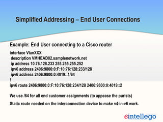 Simplified Addressing – End User Connections
Example: End User connecting to a Cisco router
interface VlanXXX
description VMHEAD02.samplenetwork.net
ip address 10.76.128.233 255.255.255.252
ipv6 address 2406:9800:0:F:10:76:128:233/128
ipv6 address 2406:9800:0:4019::1/64
!
ipv6 route 2406:9800:0:F:10:76:128:234/128 2406:9800:0:4019::2
We use /64 for all end customer assignments (to appease the purists)
Static route needed on the interconnection device to make v4-in-v6 work.
 
