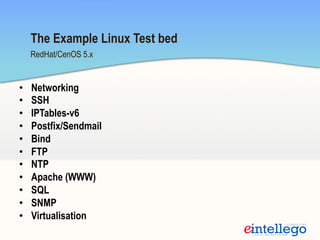 •  Networking
•  SSH
•  IPTables-v6
•  Postfix/Sendmail
•  Bind
•  FTP
•  NTP
•  Apache (WWW)
•  SQL
•  SNMP
•  Virtualisation
RedHat/CenOS 5.x
The Example Linux Test bed
 