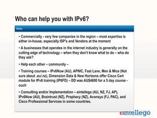 Who can help you with IPv6?
Templates
• Commercially - very few companies in the region – most expertise is
either in-house, especially ISP’s and Vendors at the moment
• A businesses that operates in the internet industry is generally on the
cutting edge of technology – when they don’t know what to do – who do
they ask?
• Help each other – community –
• Training courses – IPv6Now (AU), APNIC, Fast Lane, Men & Mice (Not
sure about .au/.nz), Dimension Data & New Horizons offer Cisco Cert
module for IPv6 training (IP6FD) – DD was AU$4600 for a 5 day course -
ouch
• Consulting and/or Implementation – eintellego (AU, NZ, FJ, AP),
IPv6Now (AU), Braintrust (NZ), Prophecy (NZ), Avonsys (FJ, PAC), and
Cisco Professional Services in some countries.
Notes
 
