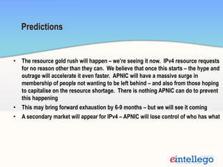 •  The resource gold rush will happen – we’re seeing it now. IPv4 resource requests
for no reason other than they can. We believe that once this starts – the hype and
outrage will accelerate it even faster. APNIC will have a massive surge in
membership of people not wanting to be left behind – and also from those hoping
to capitalise on the resource shortage. There is nothing APNIC can do to prevent
this happening
•  This may bring forward exhaustion by 6-9 months – but we will see it coming
•  A secondary market will appear for IPv4 – APNIC will lose control of who has what
Predictions
 