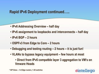 Rapid IPv6 Deployment continued…..
• IPv6 Addressing Overview – half day
• IPv6 assignment to loopbacks and interconnects – half day
• IPv6 BGP – 2 hours
• OSPFv3 from Edge to Core – 2 hours
• Debugging and testing routing – 2 hours – it is just fun!
• VLANs to bypass legacy equipment – few hours at most
• Direct from IPv6 compatble layer 3 aggregation to VM’s on
Vmware Heads
* ISP Sizes – 1-4 Edge routers, 1-30 switches
 