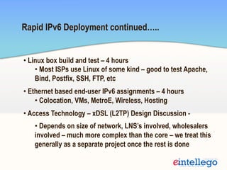 Rapid IPv6 Deployment continued…..
• Linux box build and test – 4 hours
• Most ISPs use Linux of some kind – good to test Apache,
Bind, Postfix, SSH, FTP, etc
• Ethernet based end-user IPv6 assignments – 4 hours
• Colocation, VMs, MetroE, Wireless, Hosting
• Access Technology – xDSL (L2TP) Design Discussion -
• Depends on size of network, LNS’s involved, wholesalers
involved – much more complex than the core – we treat this
generally as a separate project once the rest is done
 