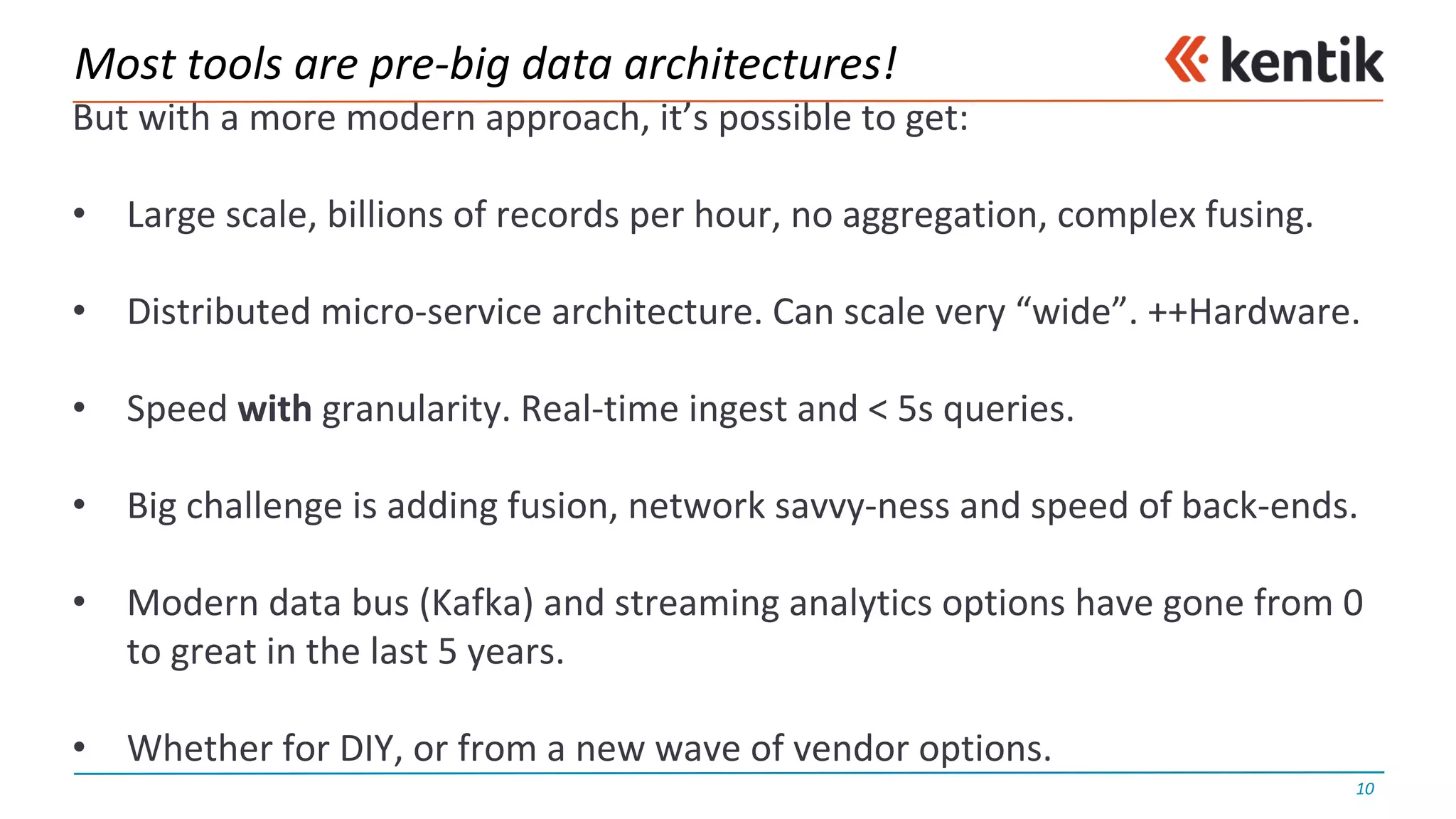 Most	tools	are	pre-big	data	architectures!
But	with	a	more	modern	approach,	it’s	possible	to	get:
• Large	scale,	billions	of	records	per	hour,	no	aggregation,	complex	fusing.
• Distributed	micro-service	architecture.	Can	scale	very	“wide”.	++Hardware.
• Speed	with granularity.	Real-time	ingest	and	<	5s	queries.
• Big	challenge	is	adding	fusion,	network	savvy-ness	and	speed	of	back-ends.
• Modern	data	bus	(Kafka)	and	streaming	analytics	options	have	gone	from	0	
to	great	in	the	last	5	years.
• Whether	for	DIY,	or	from	a	new	wave	of	vendor	options.
10
 