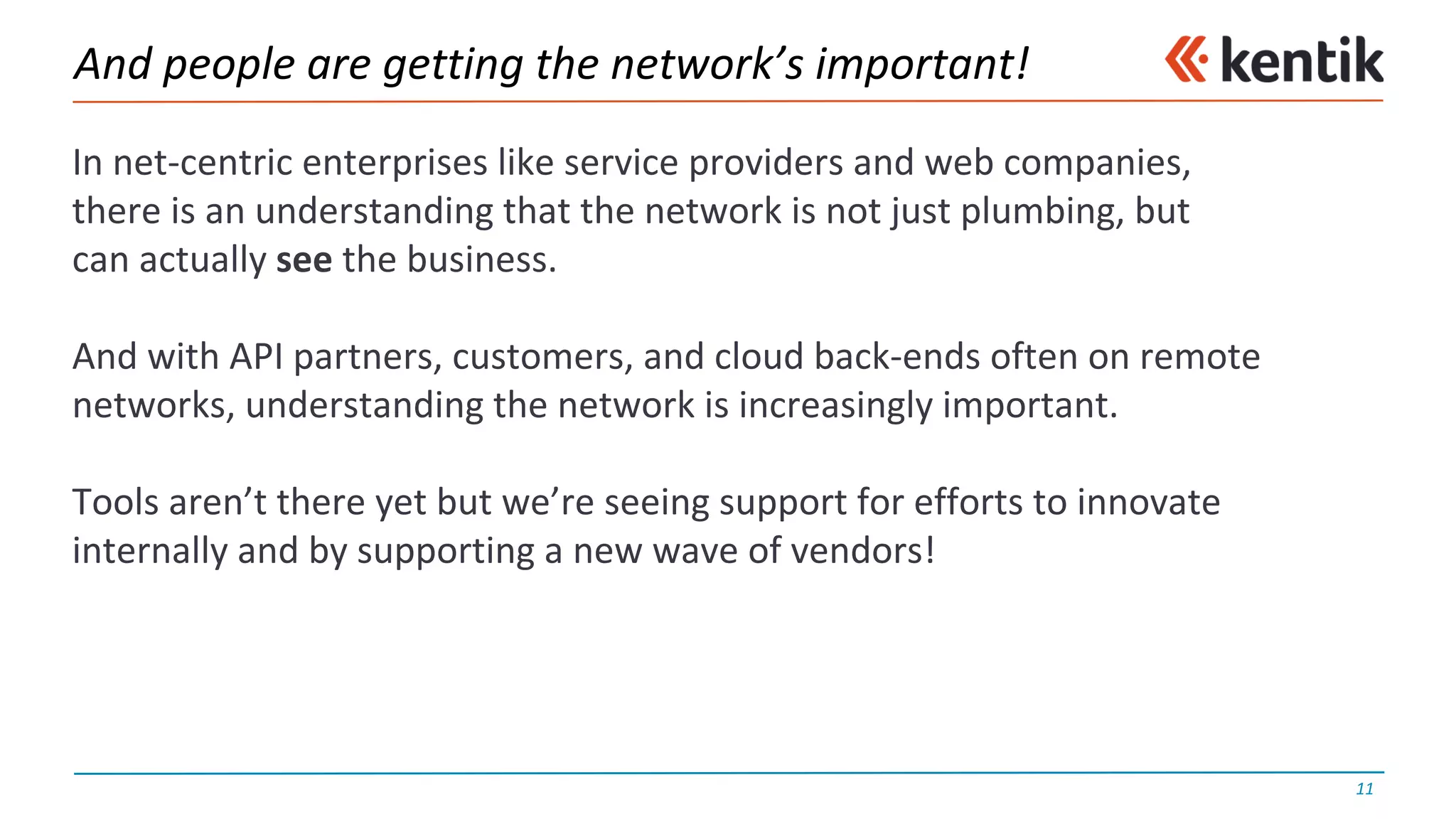 And	people	are	getting	the	network’s	important!
In	net-centric	enterprises	like	service	providers	and	web	companies,
there	is	an	understanding	that	the	network	is	not	just	plumbing,	but
can	actually	see the	business.
And	with	API	partners,	customers,	and	cloud	back-ends	often	on	remote	
networks,	understanding	the	network	is	increasingly	important.
Tools	aren’t	there	yet	but	we’re	seeing	support	for	efforts	to	innovate	
internally	and	by	supporting	a	new	wave	of	vendors!
11
 