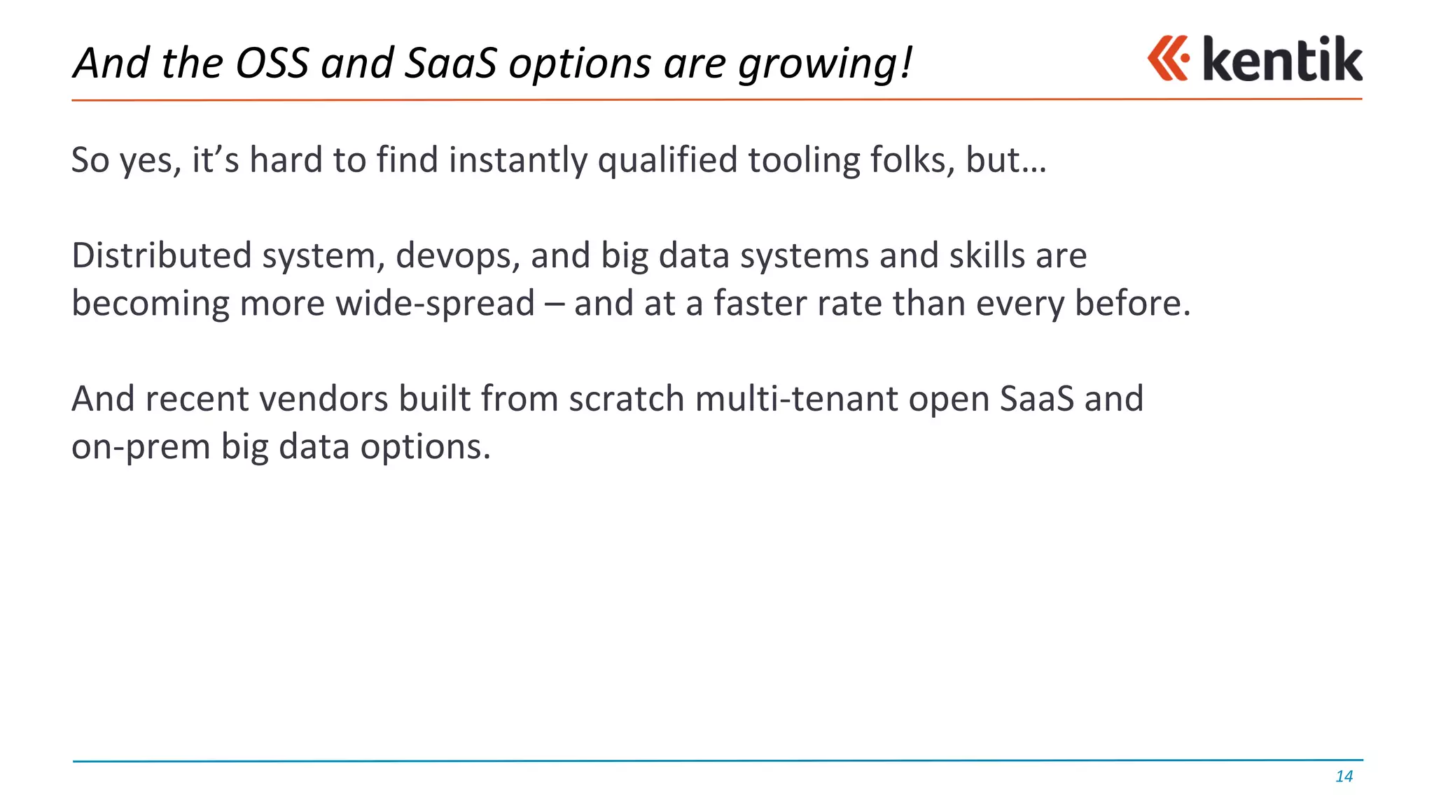 And	the	OSS	and	SaaS options	are	growing!
So	yes,	it’s	hard	to	find	instantly	qualified	tooling	folks,	but…
Distributed	system,	devops,	and	big	data	systems	and	skills	are	
becoming	more	wide-spread	– and	at	a	faster	rate	than	every	before.
And	recent	vendors	built	from	scratch	multi-tenant	open	SaaS and	
on-prem big	data	options.
14
 
