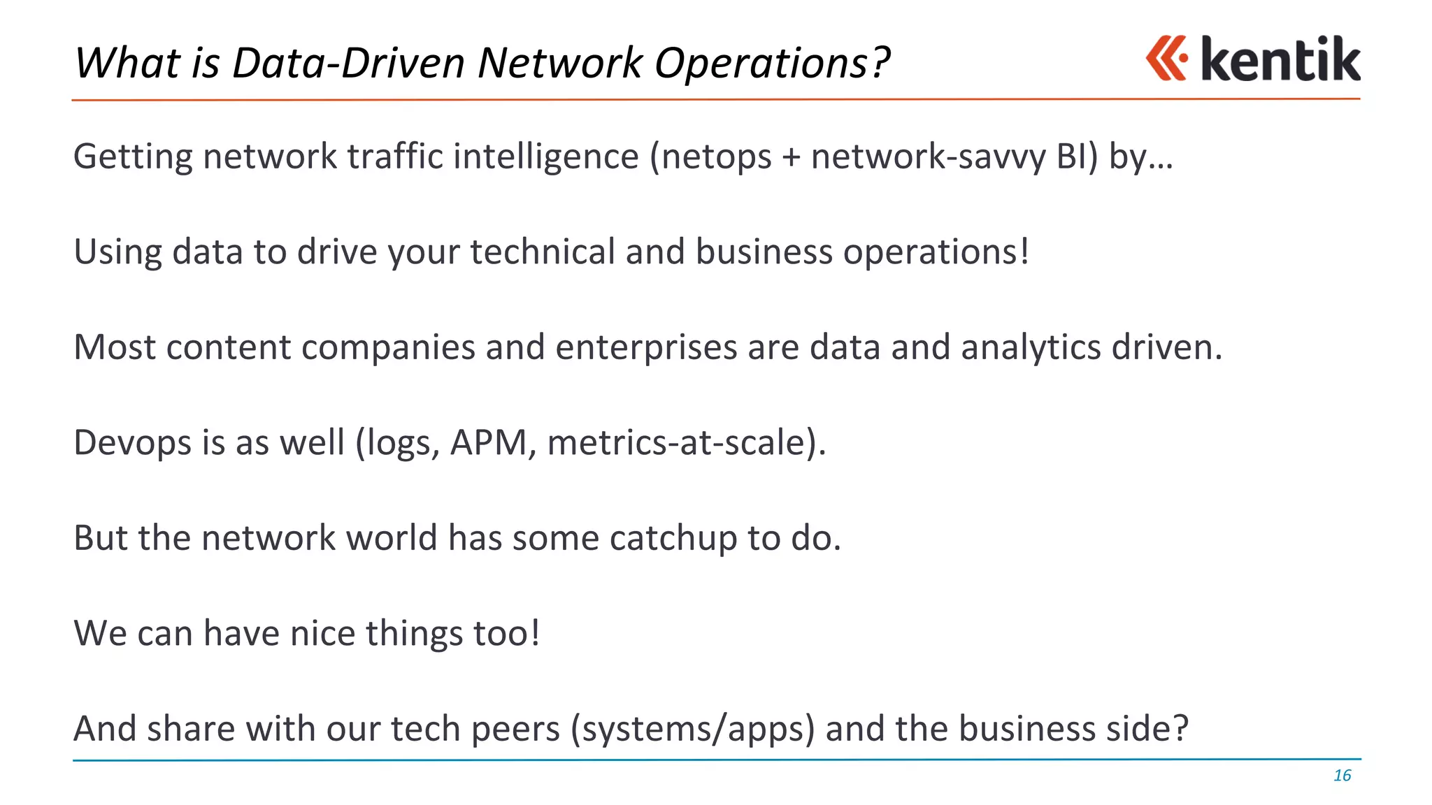 What	is	Data-Driven	Network	Operations?
Getting	network	traffic	intelligence	(netops +	network-savvy	BI)	by…
Using	data	to	drive	your	technical	and	business	operations!
Most	content	companies	and	enterprises	are	data	and	analytics	driven.
Devops is	as	well	(logs,	APM,	metrics-at-scale).
But	the	network	world	has	some	catchup	to	do.
We	can	have	nice	things	too!
And	share	with	our	tech	peers	(systems/apps)	and	the	business	side?
16
 
