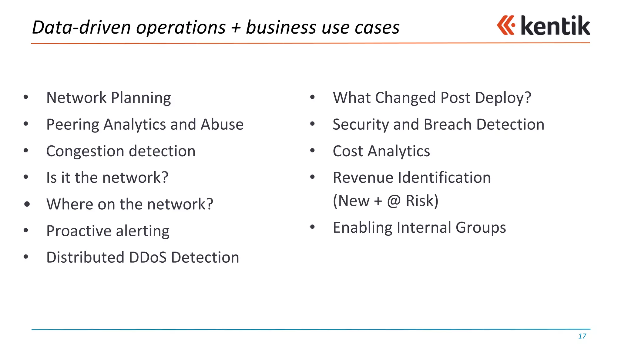 Data-driven	operations	+	business	use	cases
• Network	Planning
• Peering	Analytics	and	Abuse
• Congestion	detection
• Is	it	the	network?
• Where	on	the	network?
• Proactive	alerting
• Distributed	DDoS	Detection
• What	Changed	Post	Deploy?
• Security	and	Breach	Detection
• Cost	Analytics
• Revenue	Identification	
(New	+	@	Risk)
• Enabling	Internal	Groups
17
 