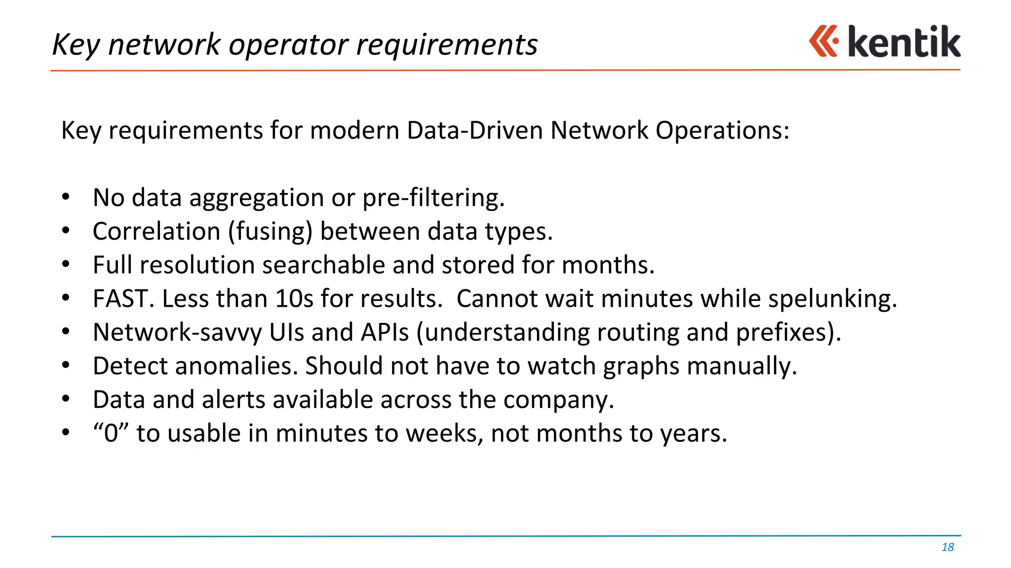 Key	network	operator	requirements
18
Key	requirements	for	modern	Data-Driven	Network	Operations:
• No	data	aggregation	or	pre-filtering.
• Correlation	(fusing)	between	data	types.
• Full	resolution	searchable	and	stored	for	months.
• FAST.	Less	than	10s	for	results.		Cannot	wait	minutes	while	spelunking.
• Network-savvy	UIs	and	APIs	(understanding	routing	and	prefixes).
• Detect	anomalies.	Should	not	have	to	watch	graphs	manually.
• Data	and	alerts	available	across	the	company.
• “0”	to	usable	in	minutes	to	weeks,	not	months	to	years.
 