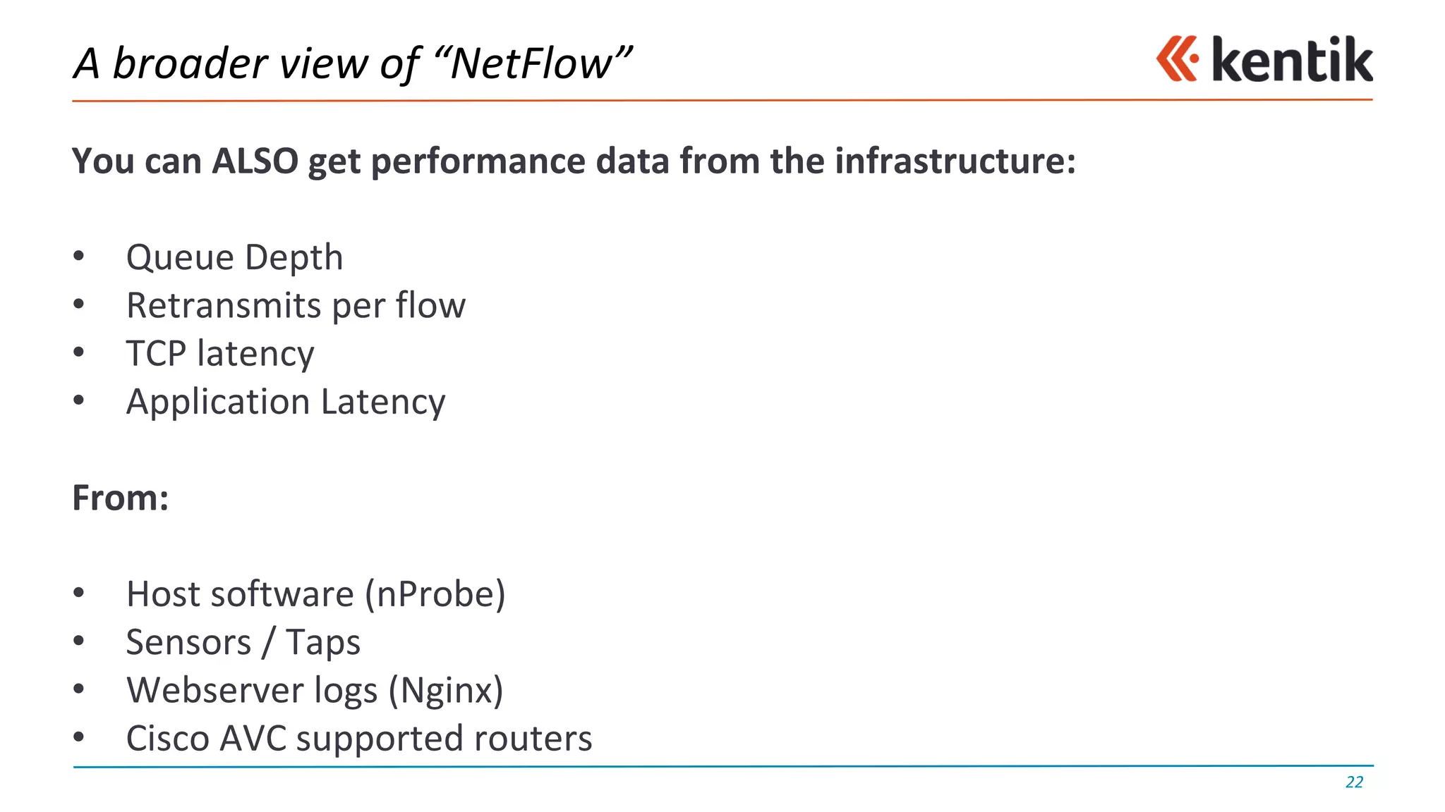 A	broader	view	of	“NetFlow”
You	can	ALSO	get	performance	data	from	the	infrastructure:
• Queue	Depth
• Retransmits	per	flow
• TCP	latency
• Application	Latency
From:
• Host	software	(nProbe)
• Sensors	/	Taps
• Webserver	logs	(Nginx)
• Cisco	AVC	supported	routers
22
 