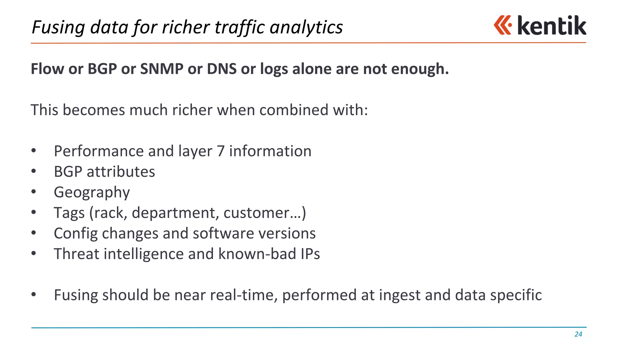 Fusing	data	for	richer	traffic	analytics
Flow	or	BGP	or	SNMP	or	DNS	or	logs	alone	are	not	enough.
This	becomes	much	richer	when	combined	with:
• Performance	and	layer	7	information
• BGP	attributes
• Geography
• Tags	(rack,	department,	customer…)
• Config changes	and	software	versions
• Threat	intelligence	and	known-bad	IPs
• Fusing	should	be	near	real-time,	performed	at	ingest	and	data	specific
24
 