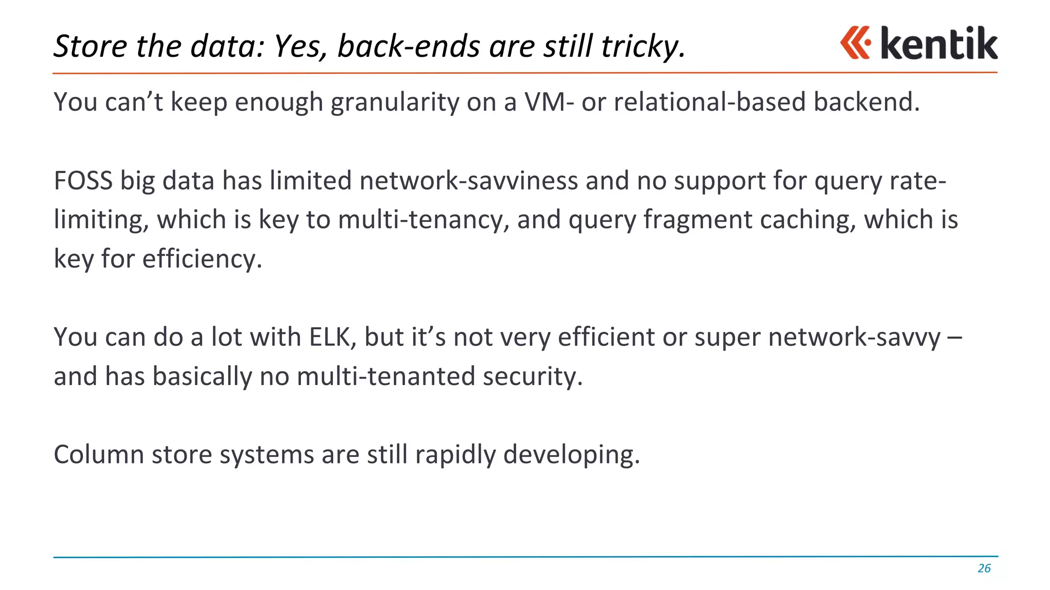 Store	the	data:	Yes,	back-ends	are	still	tricky.
You	can’t	keep	enough	granularity	on	a	VM- or	relational-based	backend.
FOSS	big	data	has	limited	network-savviness and	no	support	for	query	rate-
limiting,	which	is	key	to	multi-tenancy,	and	query	fragment	caching,	which	is	
key	for	efficiency.
You	can	do	a	lot	with	ELK,	but	it’s	not	very	efficient	or	super	network-savvy	–
and	has	basically	no	multi-tenanted	security.
Column	store	systems	are	still	rapidly	developing.
26
 