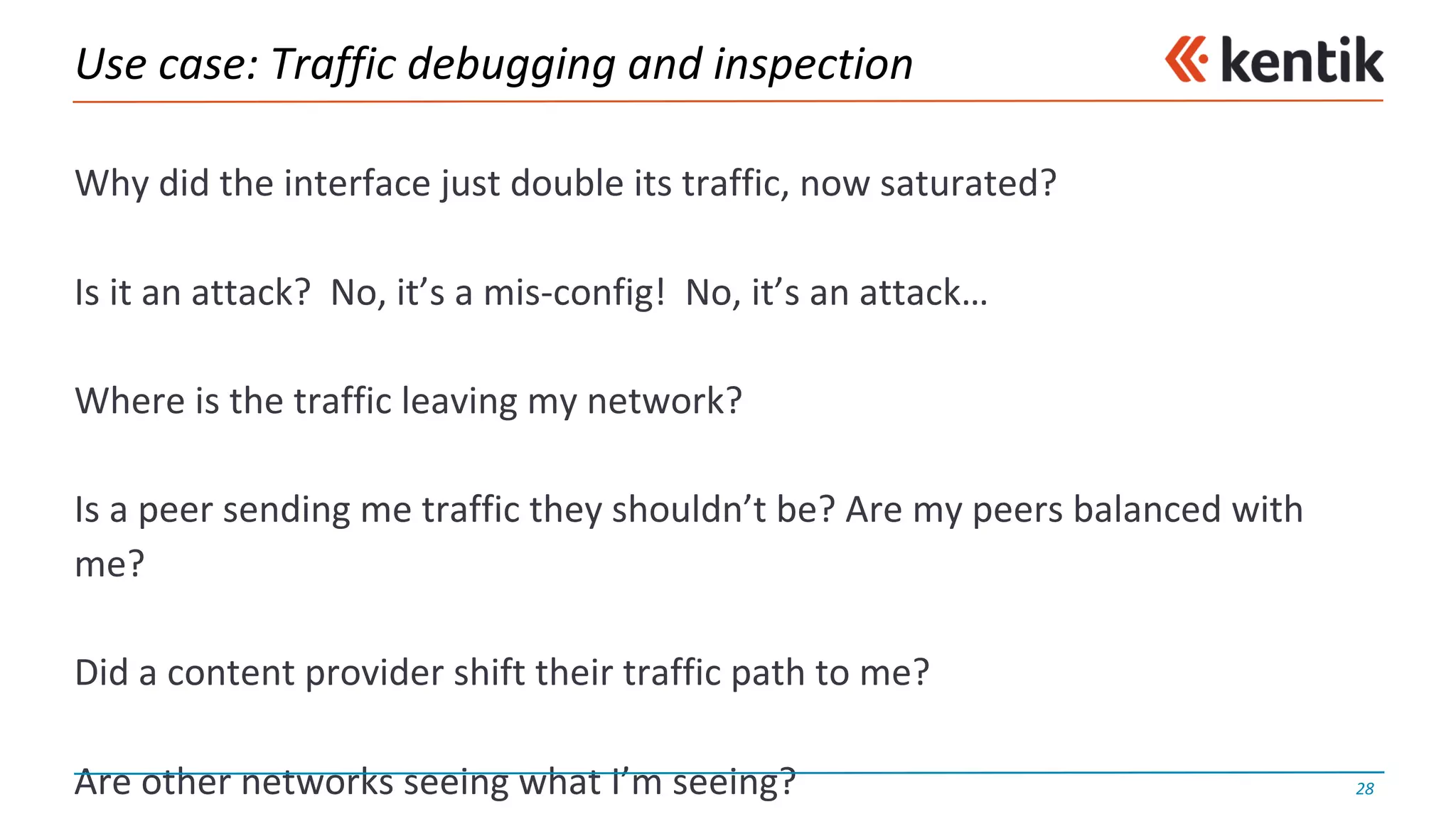 Use	case:	Traffic	debugging	and	inspection
Why	did	the	interface	just	double	its	traffic,	now	saturated?
Is	it	an	attack?		No,	it’s	a	mis-config!		No,	it’s	an	attack…
Where	is	the	traffic	leaving	my	network?		
Is	a	peer	sending	me	traffic	they	shouldn’t	be?	Are	my	peers	balanced	with	
me?
Did	a	content	provider	shift	their	traffic	path	to	me?
Are	other	networks	seeing	what	I’m	seeing? 28
 