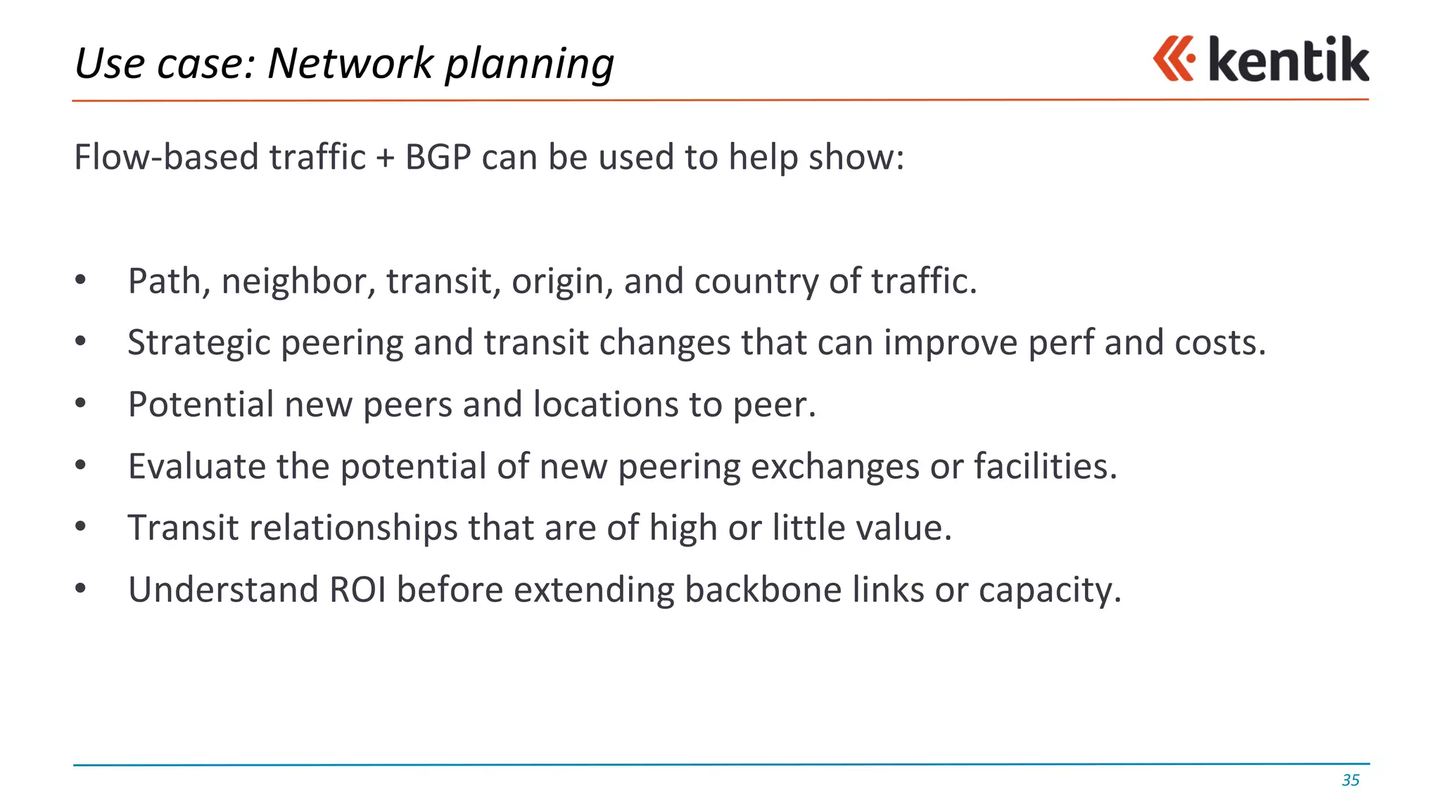 Use	case:	Network	planning
Flow-based	traffic	+	BGP	can	be	used	to	help	show:
• Path,	neighbor,	transit,	origin,	and	country	of	traffic.
• Strategic	peering	and	transit	changes	that	can	improve	perf and	costs.
• Potential	new	peers	and	locations	to	peer.
• Evaluate	the	potential	of	new	peering	exchanges	or	facilities.
• Transit	relationships	that	are	of	high	or	little	value.
• Understand	ROI	before	extending	backbone	links	or	capacity.
35
 