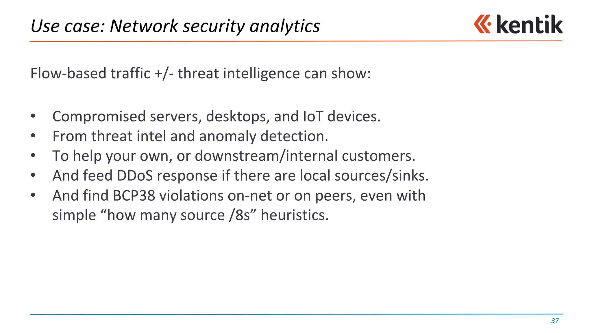 Use	case:	Network	security	analytics
Flow-based	traffic	+/- threat	intelligence	can	show:
• Compromised	servers,	desktops,	and	IoT devices.
• From	threat	intel and	anomaly	detection.
• To	help	your	own,	or	downstream/internal	customers.
• And	feed	DDoS response	if	there	are	local	sources/sinks.
• And	find	BCP38	violations	on-net	or	on	peers,	even	with
simple	“how	many	source	/8s”	heuristics.
37
 