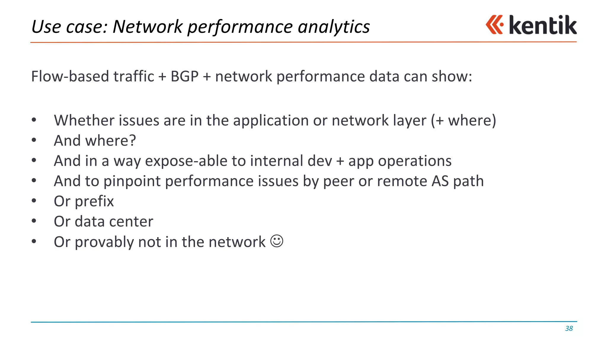 Use	case:	Network	performance	analytics
Flow-based	traffic	+	BGP	+	network	performance	data	can	show:
• Whether	issues	are	in	the	application	or	network	layer	(+	where)
• And	where?
• And	in	a	way	expose-able	to	internal	dev +	app	operations
• And	to	pinpoint	performance	issues	by	peer	or	remote	AS	path
• Or	prefix
• Or	data	center
• Or	provably	not	in	the	network	J
38
 