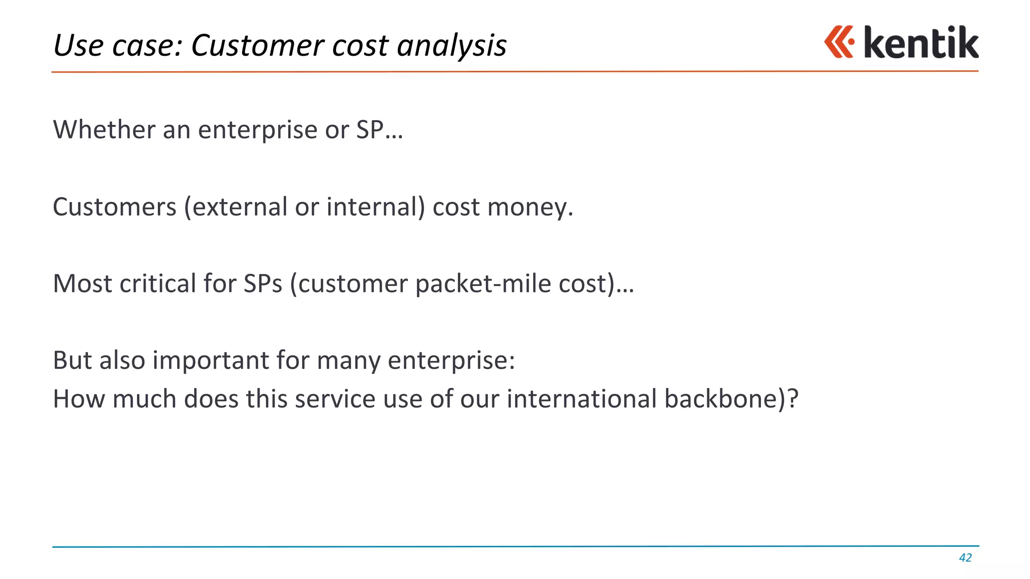 Use	case:	Customer	cost	analysis
Whether	an	enterprise	or	SP…
Customers	(external	or	internal)	cost	money.
Most	critical	for	SPs	(customer	packet-mile	cost)…
But	also	important	for	many	enterprise:
How	much	does	this	service	use	of	our	international	backbone)?
42
 