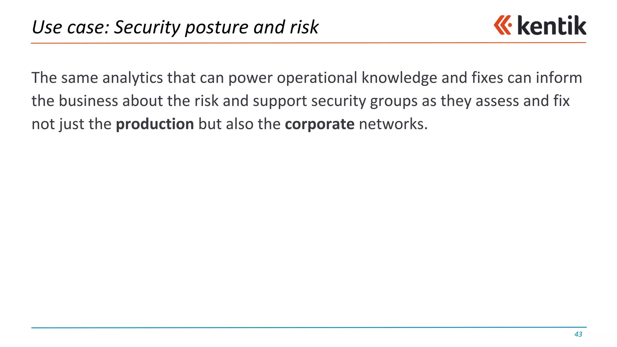 Use	case:	Security	posture	and	risk
The	same	analytics	that	can	power	operational	knowledge	and	fixes	can	inform	
the	business	about	the	risk	and	support	security	groups	as	they	assess	and	fix	
not	just	the	production but	also	the	corporate networks.
43
 
