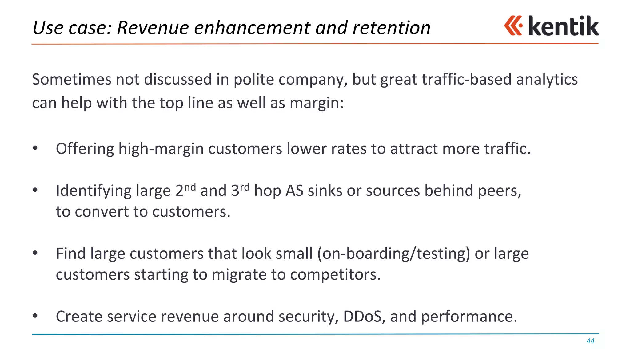 Use	case:	Revenue	enhancement	and	retention
Sometimes	not	discussed	in	polite	company,	but	great	traffic-based	analytics	
can	help	with	the	top	line	as	well	as	margin:
• Offering	high-margin	customers	lower	rates	to	attract	more	traffic.
• Identifying	large	2nd and	3rd hop	AS	sinks	or	sources	behind	peers,
to	convert	to	customers.
• Find	large	customers	that	look	small	(on-boarding/testing)	or	large
customers	starting	to	migrate	to	competitors.
• Create	service	revenue	around	security,	DDoS,	and	performance.
44
 