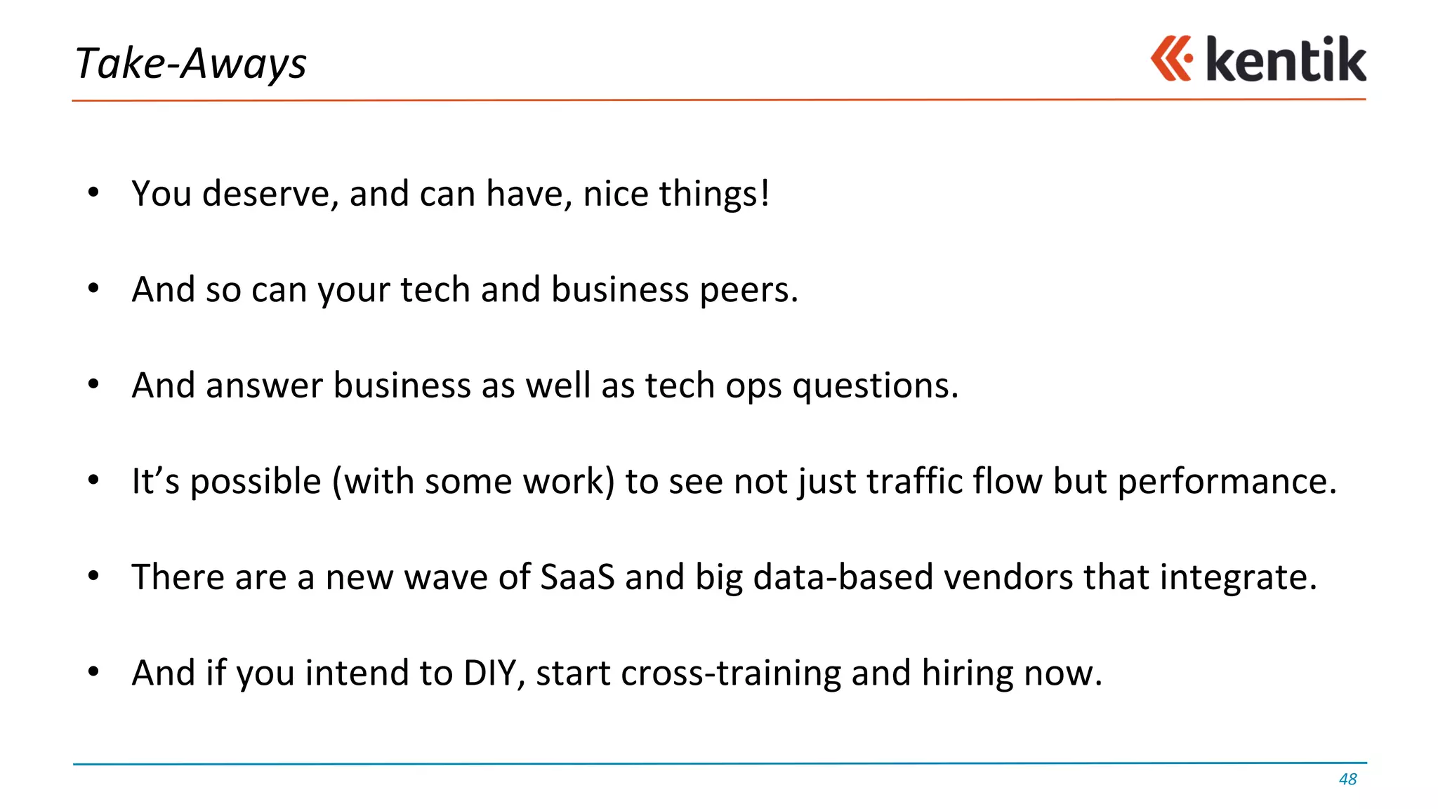 Take-Aways
48
• You	deserve,	and	can	have,	nice	things!
• And	so	can	your	tech	and	business	peers.
• And	answer	business	as	well	as	tech	ops	questions.
• It’s	possible	(with	some	work)	to	see	not	just	traffic	flow	but	performance.
• There	are	a	new	wave	of	SaaS and	big	data-based	vendors	that	integrate.
• And	if	you	intend	to	DIY,	start	cross-training	and	hiring	now.
 