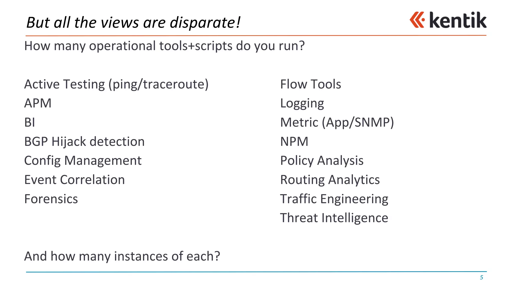 But	all	the	views	are	disparate!
How	many	operational	tools+scripts do	you	run?
Active	Testing	(ping/traceroute) Flow	Tools
APM Logging
BI Metric	(App/SNMP)
BGP	Hijack	detection NPM
Config Management Policy	Analysis
Event	Correlation Routing	Analytics
Forensics Traffic	Engineering
Threat	Intelligence
And	how	many	instances	of	each?
5
 