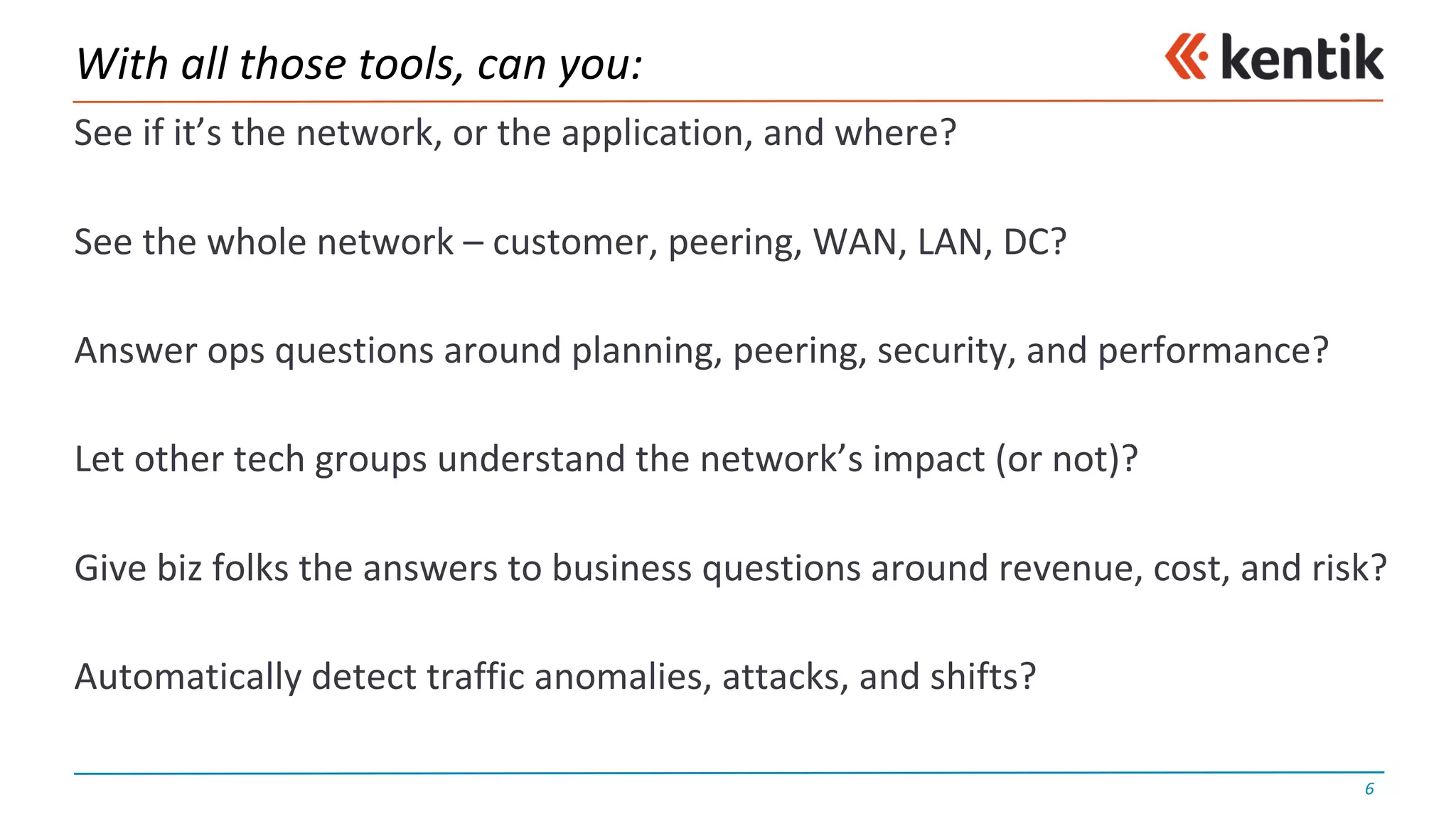 With	all	those	tools,	can	you:
See	if	it’s	the	network,	or	the	application,	and	where?
See	the	whole	network	– customer,	peering,	WAN,	LAN,	DC?
Answer	ops	questions	around	planning,	peering,	security,	and	performance?
Let	other	tech	groups	understand	the	network’s	impact	(or	not)?
Give	biz	folks	the	answers	to	business	questions	around	revenue,	cost,	and	risk?
Automatically	detect	traffic	anomalies,	attacks,	and	shifts?
6
 