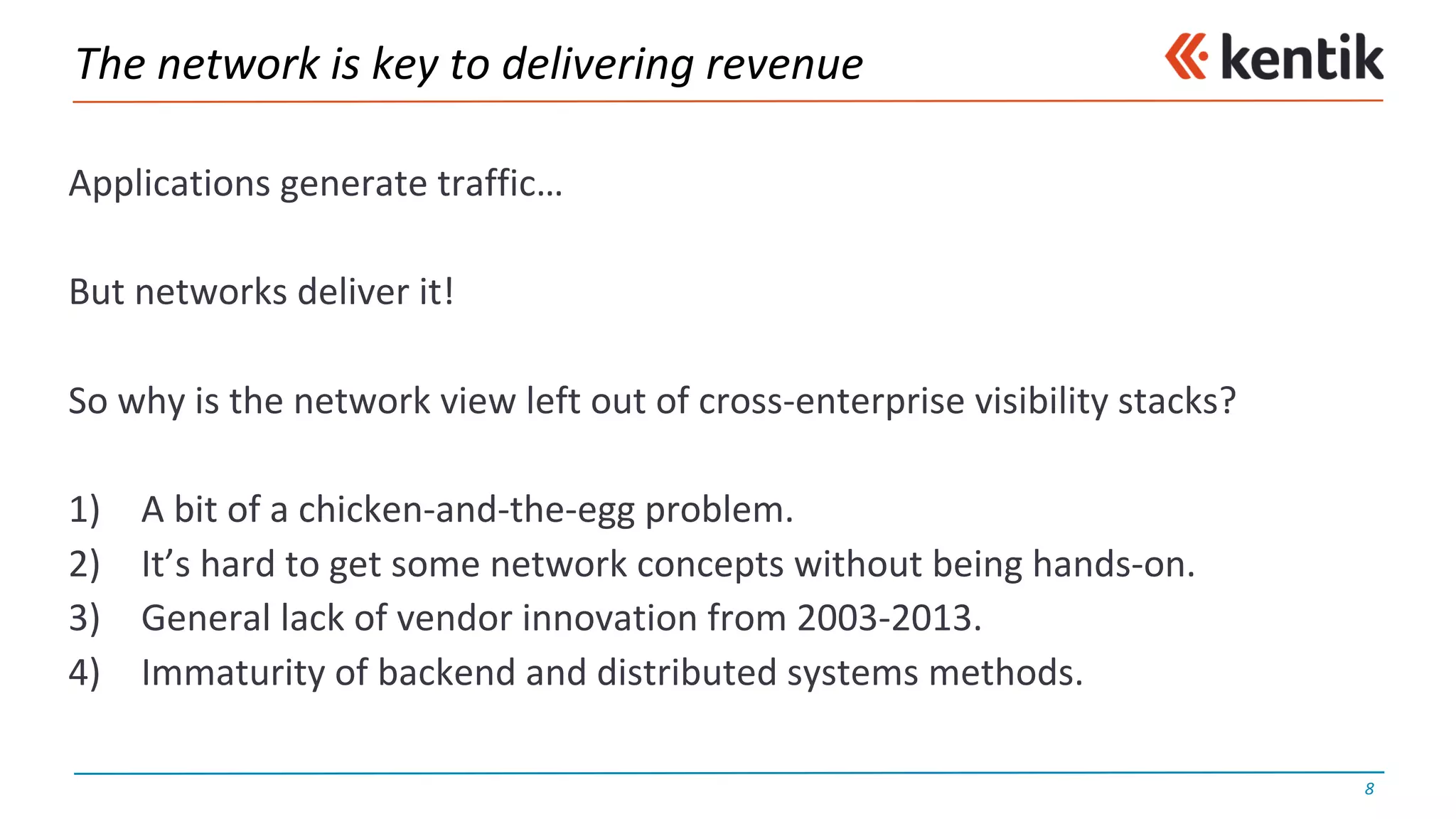 The	network	is	key	to	delivering	revenue
Applications	generate	traffic…
But	networks	deliver	it!
So	why	is	the	network	view	left	out	of	cross-enterprise	visibility	stacks?
1) A	bit	of	a	chicken-and-the-egg	problem.
2) It’s	hard	to	get	some	network	concepts	without	being	hands-on.
3) General	lack	of	vendor	innovation	from	2003-2013.
4) Immaturity	of	backend	and	distributed	systems	methods.
8
 