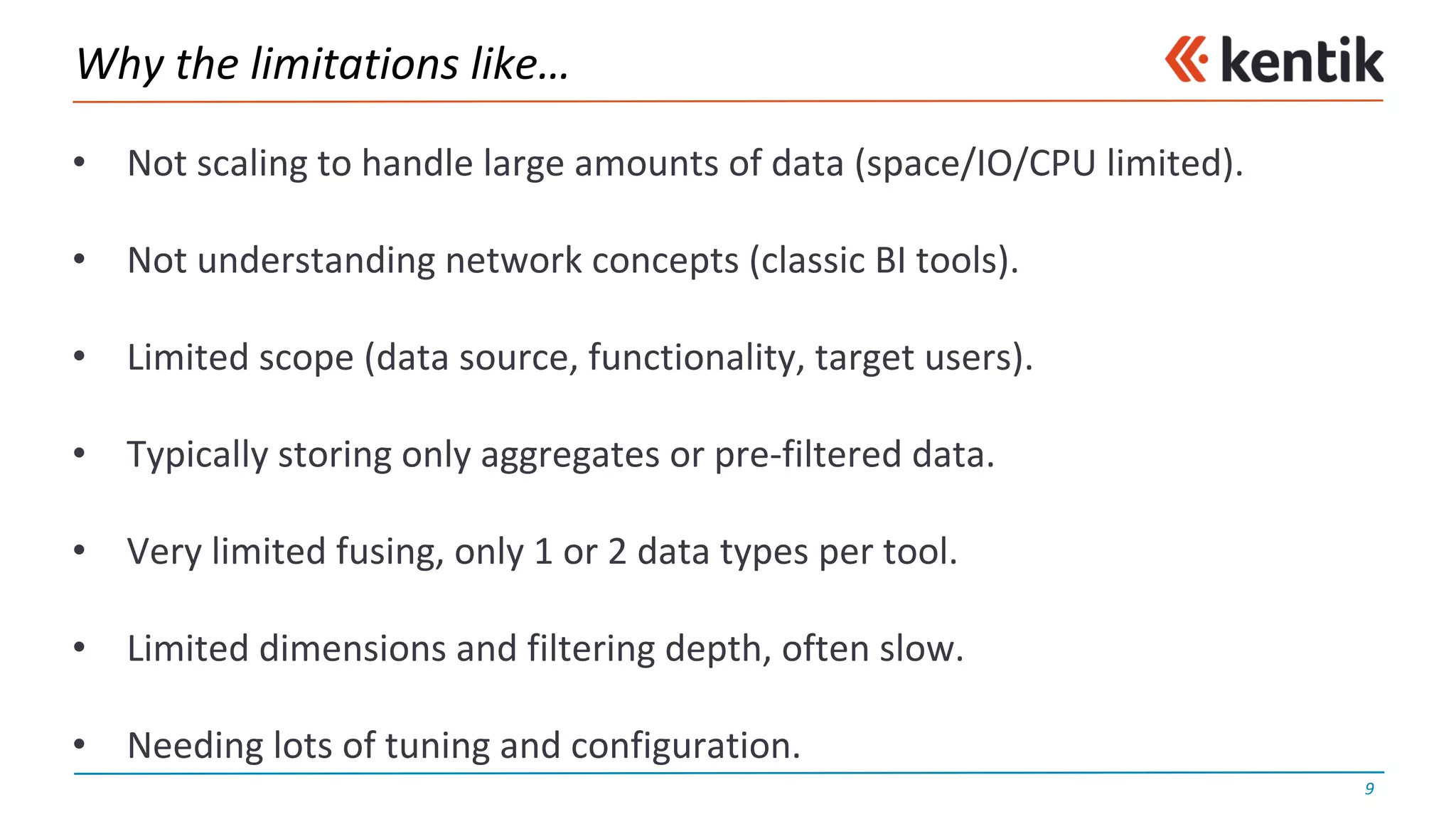 Why	the	limitations	like…
• Not	scaling	to	handle	large	amounts	of	data	(space/IO/CPU	limited).
• Not	understanding	network	concepts	(classic	BI	tools).
• Limited	scope	(data	source,	functionality,	target	users).
• Typically	storing	only	aggregates	or	pre-filtered	data.
• Very	limited	fusing,	only	1	or	2	data	types	per	tool.
• Limited	dimensions	and	filtering	depth,	often	slow.
• Needing	lots	of	tuning	and	configuration.
9
 