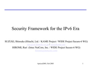 Apricot2005, Feb 2005 1
Security Framework for the IPv6 Era
SUZUKI, Shinsuke (Hitachi, Ltd. / KAME Project / WIDE Project Secure-6 WG)
suz@crl.hitachi.co.jp / suz@kame.net
HIROMI, Ruri (Intec NetCore, Inc. / WIDE Project Secure-6 WG)
hiromi@inetcore.com
 