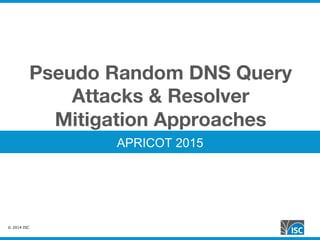 © 2014 ISC
Pseudo Random DNS Query
Attacks & Resolver
Mitigation Approaches
APRICOT 2015
 