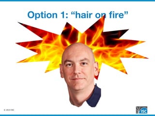 © 2014 ISC
Option 1: “hair on ﬁre”
 