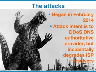 © 2014 ISC
The attacks
§  Began in February
2014
§  Attack intent is to
DDoS DNS
authoritative
provider, but
incidentally
degrades ISP
resolvers

 