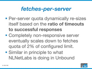 © 2014 ISC
fetches-per-server
§  Per-server quota dynamically re-sizes
itself based on the ratio of timeouts
to successful responses
§  Completely non-responsive server
eventually scales down to fetches
quota of 2% of conﬁgured limit.
§  Similar in principle to what
NLNetLabs is doing in Unbound
 
