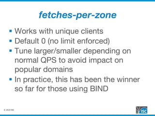 © 2014 ISC
fetches-per-zone
§  Works with unique clients
§  Default 0 (no limit enforced)
§  Tune larger/smaller depending on
normal QPS to avoid impact on
popular domains
§  In practice, this has been the winner
so far for those using BIND
 