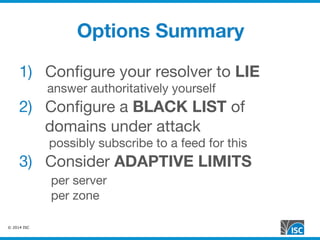 © 2014 ISC
Options Summary
1)  Conﬁgure your resolver to LIE
answer authoritatively yourself
2)  Conﬁgure a BLACK LIST of
domains under attack
possibly subscribe to a feed for this
3)  Consider ADAPTIVE LIMITS

per server

per zone
 