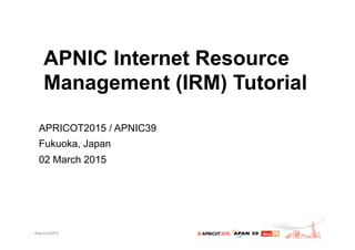 APNIC Internet Resource
Management (IRM) Tutorial
APRICOT2015 / APNIC39
Fukuoka, Japan
02 March 2015
 