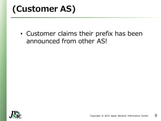 Copyright © 2015 Japan Network Information Center
(Customer AS)
• Customer claims their prefix has been
announced from other AS!
9
 