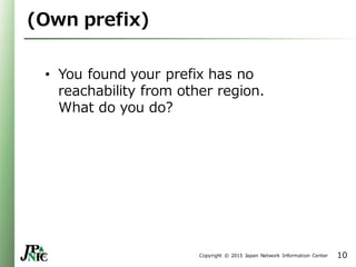 Copyright © 2015 Japan Network Information Center
(Own prefix)
• You found your prefix has no
reachability from other region.
What do you do?
10
 