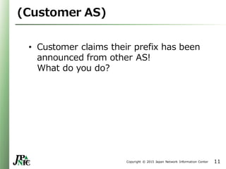 Copyright © 2015 Japan Network Information Center
(Customer AS)
• Customer claims their prefix has been
announced from other AS!
What do you do?
11
 