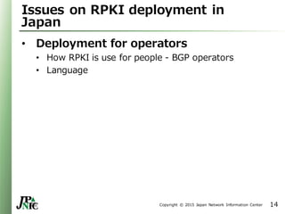 Copyright © 2015 Japan Network Information Center
Issues on RPKI deployment in
Japan
• Deployment for operators
• How RPKI is use for people - BGP operators
• Language
14
 