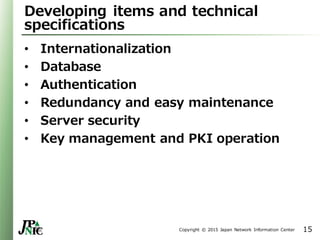 Copyright © 2015 Japan Network Information Center
Developing items and technical
specifications
• Internationalization
• Database
• Authentication
• Redundancy and easy maintenance
• Server security
• Key management and PKI operation
15
 