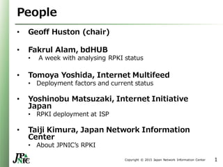 Copyright © 2015 Japan Network Information Center
People
• Geoff Huston (chair)
• Fakrul Alam, bdHUB
• A week with analysing RPKI status
• Tomoya Yoshida, Internet Multifeed
• Deployment factors and current status
• Yoshinobu Matsuzaki, Internet Initiative
Japan
• RPKI deployment at ISP
• Taiji Kimura, Japan Network Information
Center
• About JPNIC’s RPKI
1
 