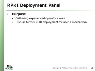 Copyright © 2015 Japan Network Information Center
RPKI Deployment Panel
• Purpose
• Gathering experienced operators voice
• Discuss further RPKI deployment for useful mechanism
2
 