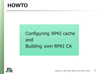 Copyright © 2015 Japan Network Information Center
HOWTO
Configuring RPKI cache
and
Building own RPKI CA
7
 