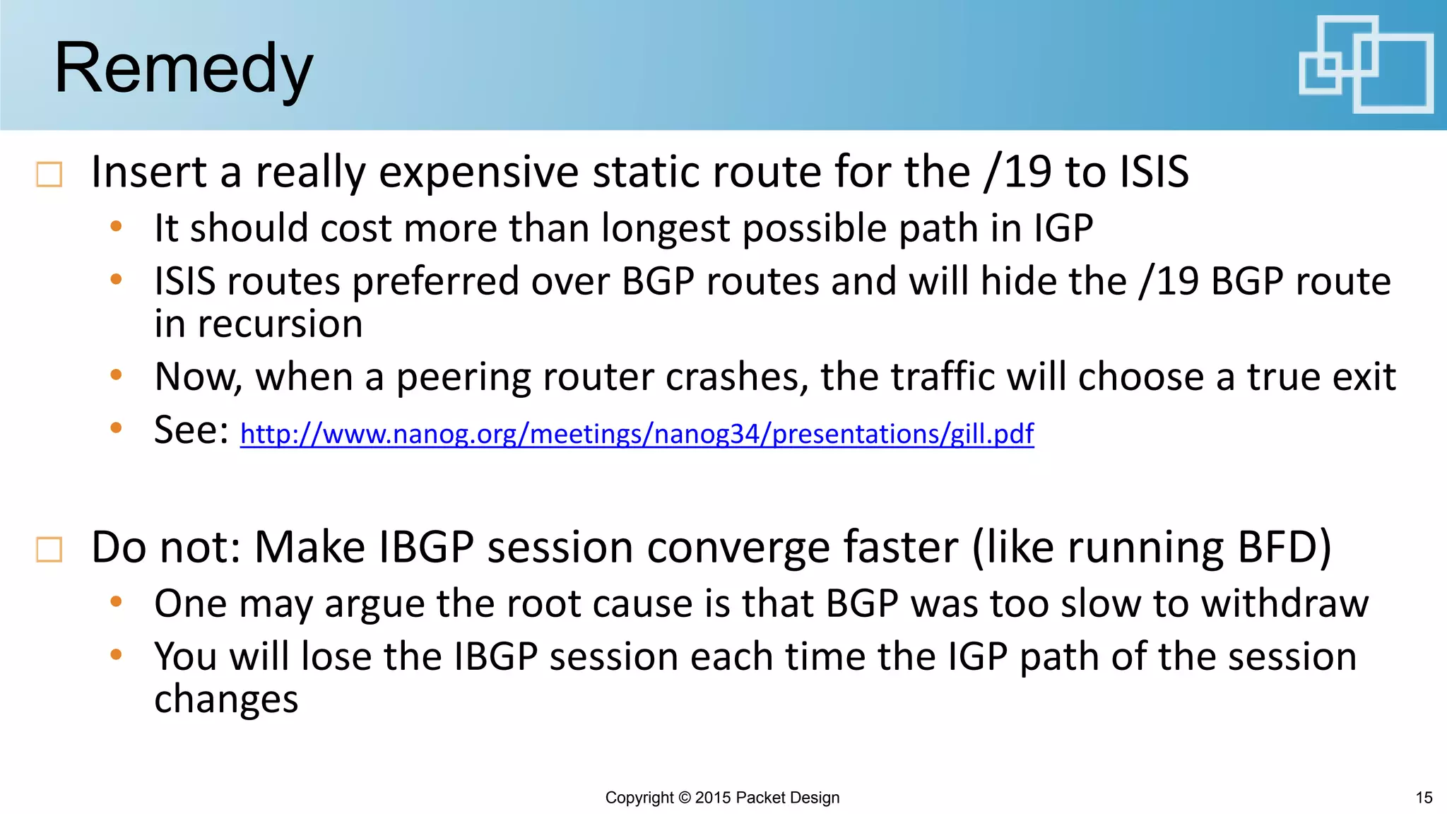 Remedy
Insert a really expensive static route for the /19 to ISIS
• It should cost more than longest possible path in IGP
• ISIS routes preferred over BGP routes and will hide the /19 BGP route
in recursion
• Now, when a peering router crashes, the traffic will choose a true exit
• See: http://www.nanog.org/meetings/nanog34/presentations/gill.pdf
Do not: Make IBGP session converge faster (like running BFD)
• One may argue the root cause is that BGP was too slow to withdraw
• You will lose the IBGP session each time the IGP path of the session
changes
Copyright © 2015 Packet Design 15
 