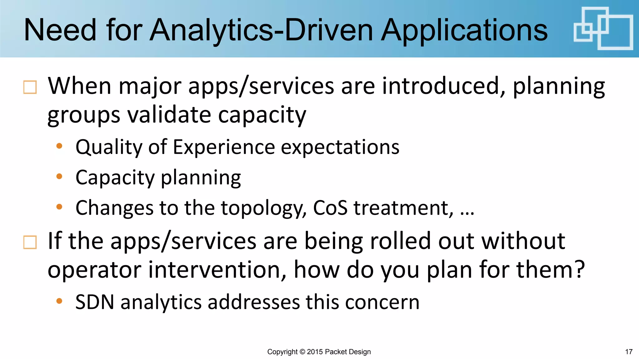Need for Analytics-Driven Applications
When major apps/services are introduced, planning
groups validate capacity
• Quality of Experience expectations
• Capacity planning
• Changes to the topology, CoS treatment, …
If the apps/services are being rolled out without
operator intervention, how do you plan for them?
• SDN analytics addresses this concern
Copyright © 2015 Packet Design 17
 