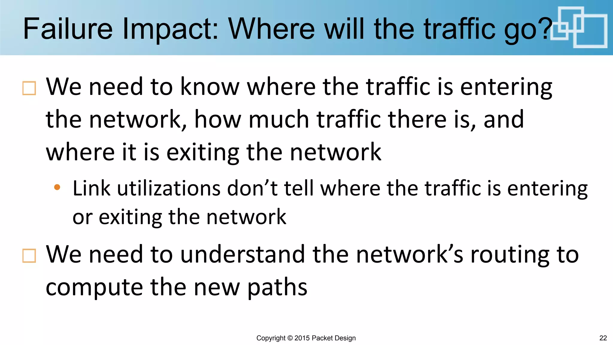 Failure Impact: Where will the traffic go?
We need to know where the traffic is entering
the network, how much traffic there is, and
where it is exiting the network
• Link utilizations don’t tell where the traffic is entering
or exiting the network
We need to understand the network’s routing to
compute the new paths
22Copyright © 2015 Packet Design
 