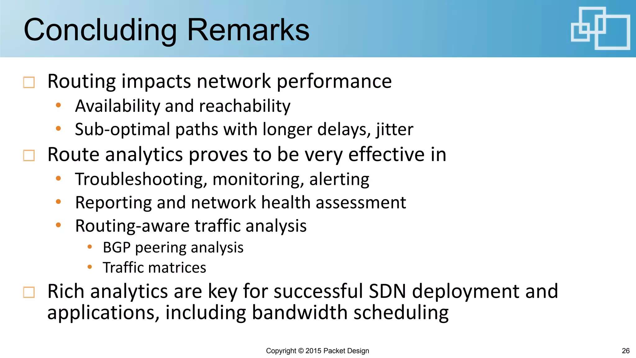 Concluding Remarks
Routing impacts network performance
• Availability and reachability
• Sub-optimal paths with longer delays, jitter
Route analytics proves to be very effective in
• Troubleshooting, monitoring, alerting
• Reporting and network health assessment
• Routing-aware traffic analysis
• BGP peering analysis
• Traffic matrices
Rich analytics are key for successful SDN deployment and
applications, including bandwidth scheduling
Copyright © 2015 Packet Design 26
 